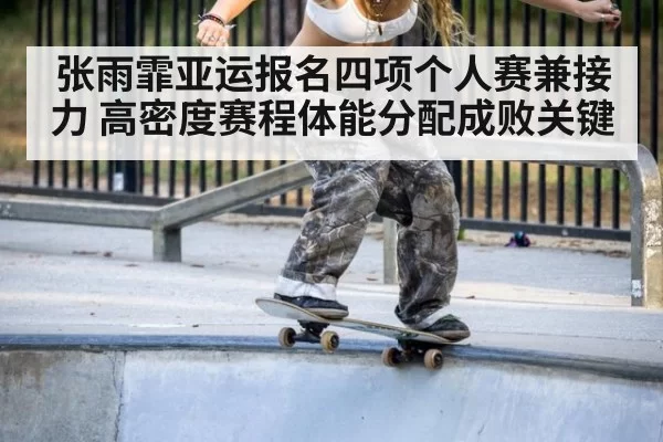张雨霏亚运报名四项个人赛兼接力 高密度赛程体能分配成败关键