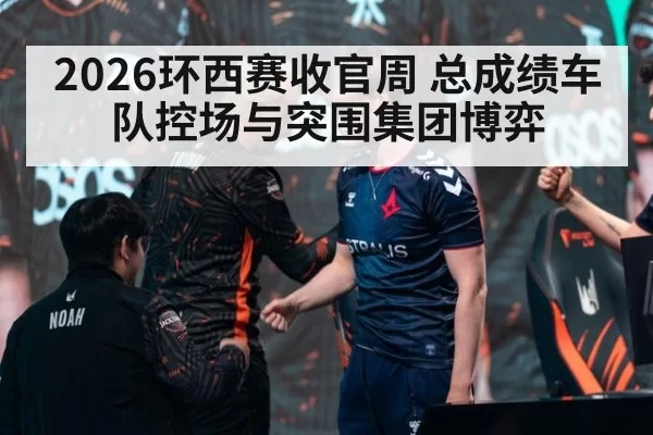 2026环西赛收官周 总成绩车队控场与突围集团博弈
