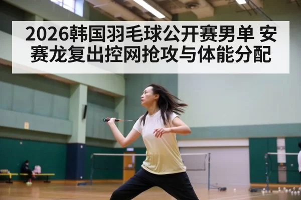 2026韩国羽毛球公开赛男单 安赛龙复出控网抢攻与体能分配